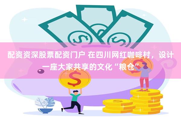 配资资深股票配资门户 在四川网红咖啡村，设计一座大家共享的文化“粮仓”