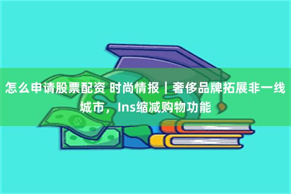 怎么申请股票配资 时尚情报｜奢侈品牌拓展非一线城市，Ins缩减购物功能