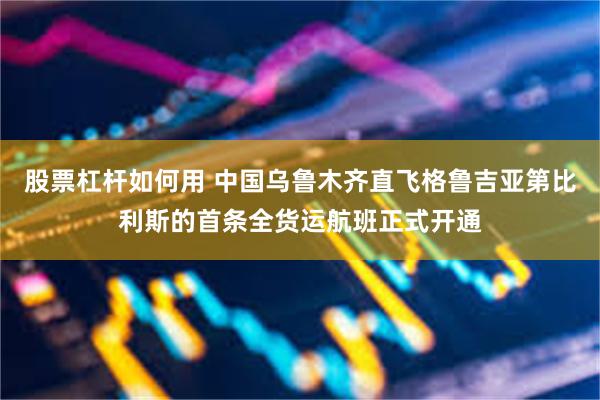 股票杠杆如何用 中国乌鲁木齐直飞格鲁吉亚第比利斯的首条全货运航班正式开通