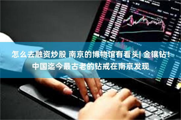 怎么去融资炒股 南京的博物馆有看头| 金镶钻！中国迄今最古老的钻戒在南京发现
