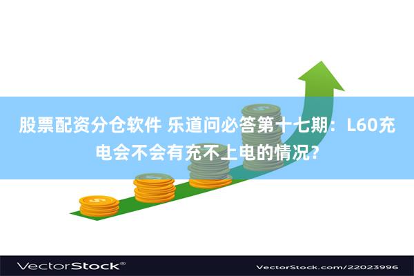 股票配资分仓软件 乐道问必答第十七期：L60充电会不会有充不上电的情况？