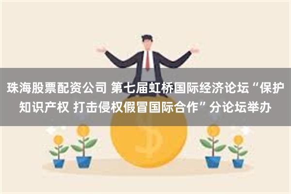 珠海股票配资公司 第七届虹桥国际经济论坛“保护知识产权 打击侵权假冒国际合作”分论坛举办