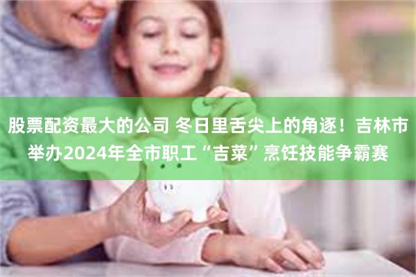 股票配资最大的公司 冬日里舌尖上的角逐！吉林市举办2024年全市职工“吉菜”烹饪技能争霸赛