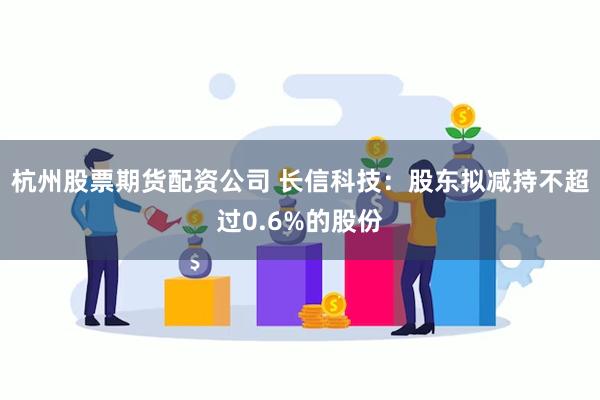 杭州股票期货配资公司 长信科技：股东拟减持不超过0.6%的股份