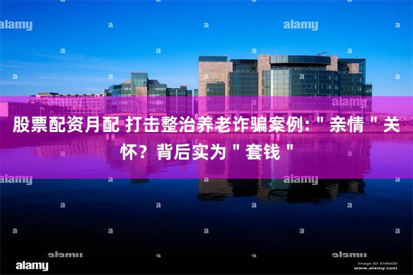 股票配资月配 打击整治养老诈骗案例:＂亲情＂关怀？背后实为＂套钱＂