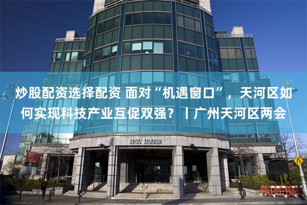 炒股配资选择配资 面对“机遇窗口”，天河区如何实现科技产业互促双强？丨广州天河区两会