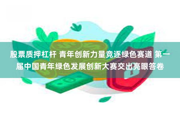 股票质押杠杆 青年创新力量竞逐绿色赛道 第一届中国青年绿色发展创新大赛交出亮眼答卷