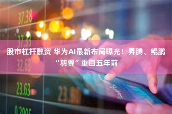 股市杠杆融资 华为AI最新布局曝光！昇腾、鲲鹏“羽翼”重回五年前