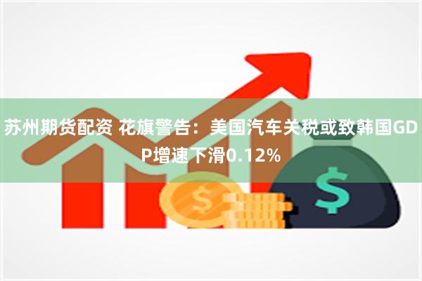 苏州期货配资 花旗警告：美国汽车关税或致韩国GDP增速下滑0.12%