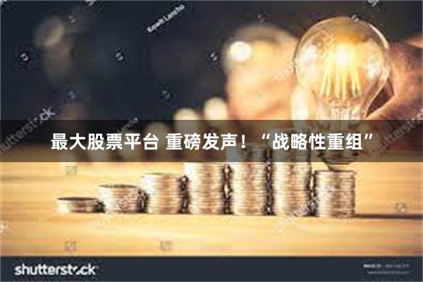 最大股票平台 重磅发声！“战略性重组”