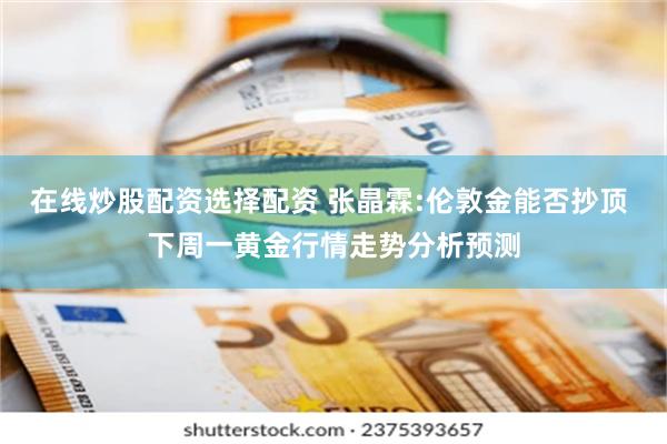 在线炒股配资选择配资 张晶霖:伦敦金能否抄顶 下周一黄金行情走势分析预测