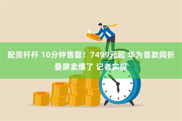 配资杆杆 10分钟售罄！7499元起 华为首款阔折叠屏卖爆了 记者实探