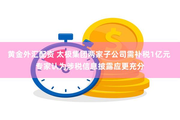 黄金外汇配资 太极集团两家子公司需补税1亿元 专家认为涉税信息披露应更充分
