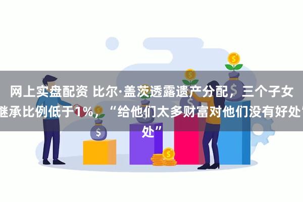 网上实盘配资 比尔·盖茨透露遗产分配，三个子女继承比例低于1%，“给他们太多财富对他们没有好处”