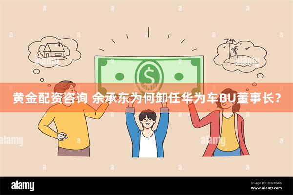 黄金配资咨询 余承东为何卸任华为车BU董事长？