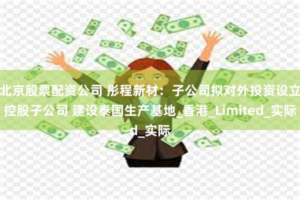 北京股票配资公司 彤程新材：子公司拟对外投资设立控股子公司 建设泰国生产基地_香港_Limited_实际