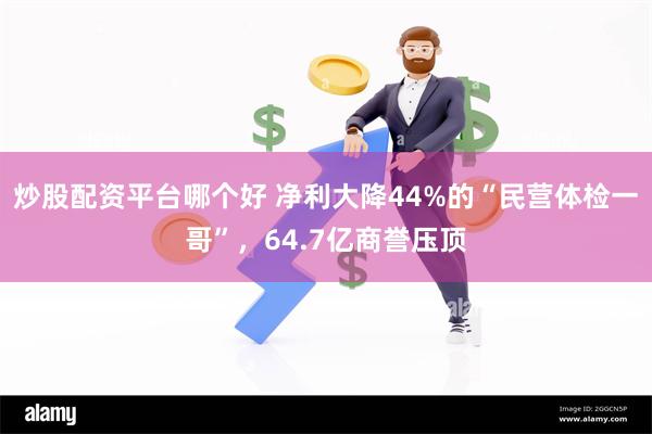 炒股配资平台哪个好 净利大降44%的“民营体检一哥”，64.7亿商誉压顶