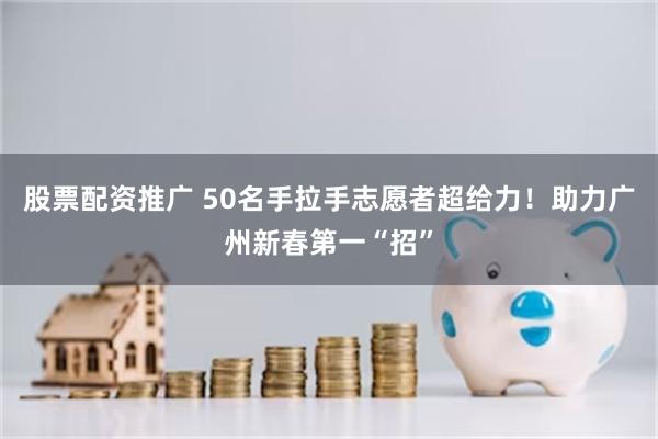 股票配资推广 50名手拉手志愿者超给力！助力广州新春第一“招”