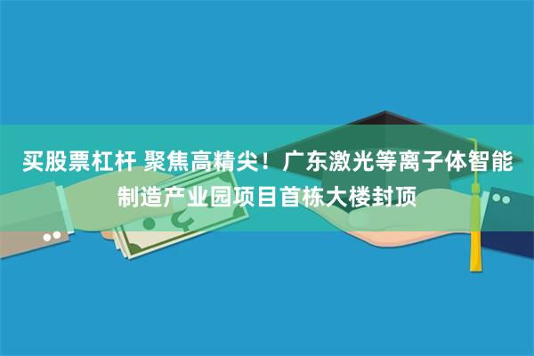 买股票杠杆 聚焦高精尖！广东激光等离子体智能制造产业园项目首栋大楼封顶