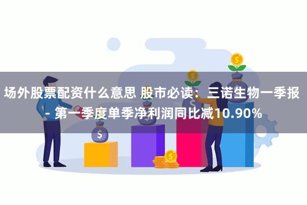 场外股票配资什么意思 股市必读：三诺生物一季报 - 第一季度单季净利润同比减10.90%
