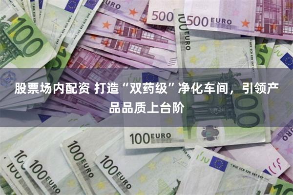 股票场内配资 打造“双药级”净化车间，引领产品品质上台阶