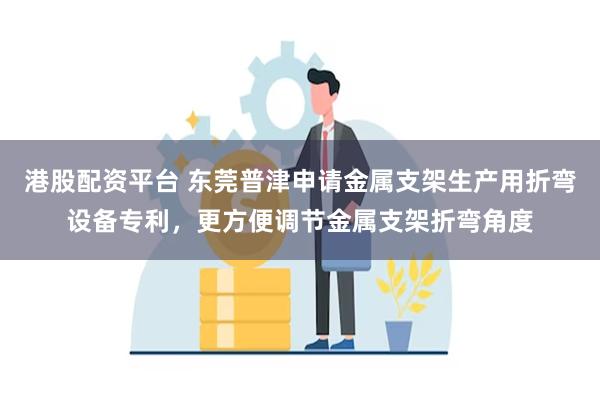 港股配资平台 东莞普津申请金属支架生产用折弯设备专利，更方便调节金属支架折弯角度