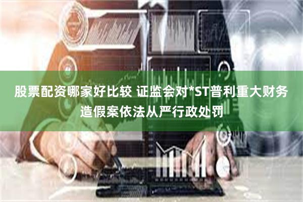 股票配资哪家好比较 证监会对*ST普利重大财务造假案依法从严行政处罚