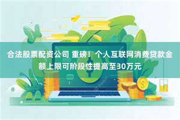 合法股票配资公司 重磅！个人互联网消费贷款金额上限可阶段性提高至30万元