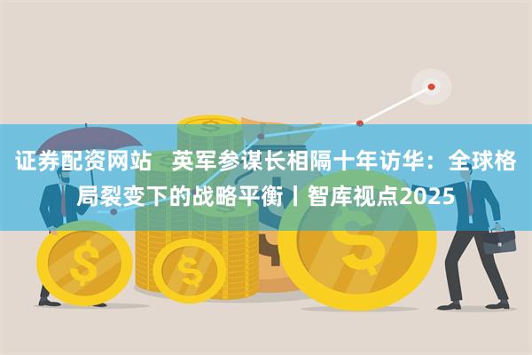证券配资网站   英军参谋长相隔十年访华：全球格局裂变下的战略平衡丨智库视点2025