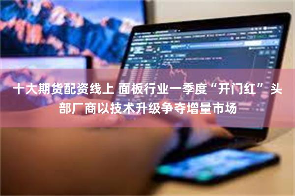十大期货配资线上 面板行业一季度“开门红” 头部厂商以技术升级争夺增量市场