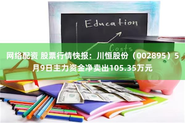 网络配资 股票行情快报：川恒股份（002895）5月9日主力资金净卖出105.35万元