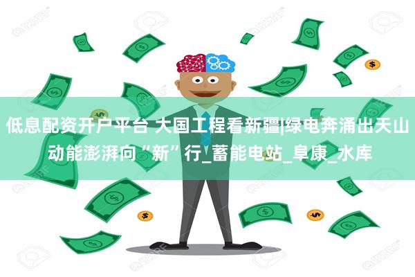 低息配资开户平台 大国工程看新疆|绿电奔涌出天山 动能澎湃向“新”行_蓄能电站_阜康_水库