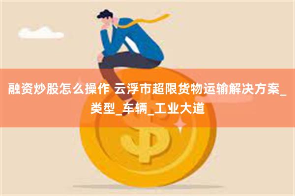 融资炒股怎么操作 云浮市超限货物运输解决方案_类型_车辆_工业大道