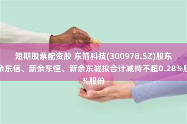 短期股票配资股 东箭科技(300978.SZ)股东新余东信、新余东恒、新余东诚拟合计减持不超0.28%股份