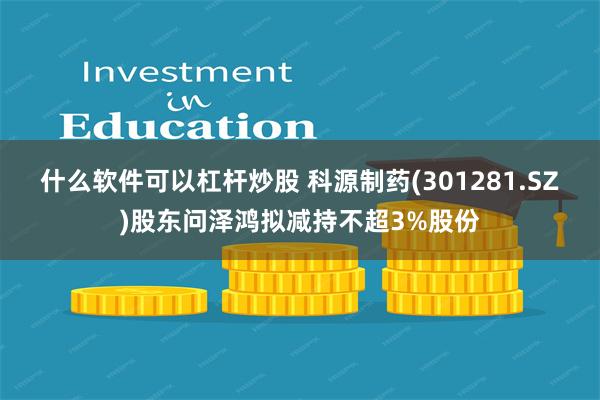 什么软件可以杠杆炒股 科源制药(301281.SZ)股东问泽鸿拟减持不超3%股份