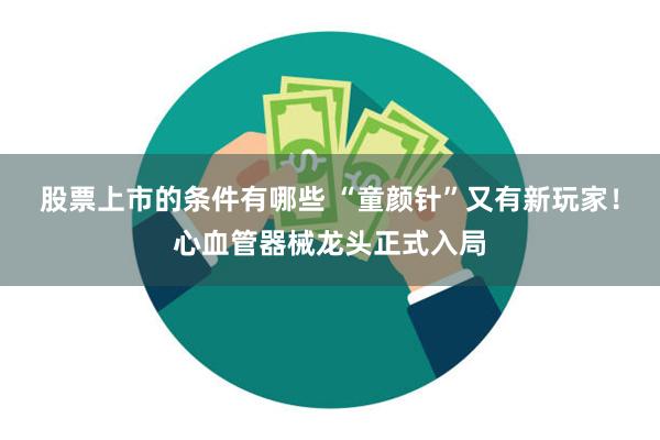 股票上市的条件有哪些 “童颜针”又有新玩家！心血管器械龙头正式入局