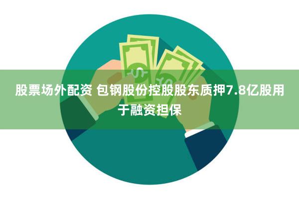 股票场外配资 包钢股份控股股东质押7.8亿股用于融资担保