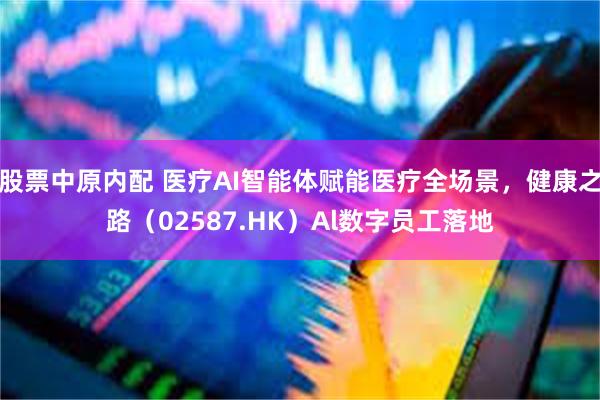 股票中原内配 医疗AI智能体赋能医疗全场景，健康之路（02587.HK）Al数字员工落地