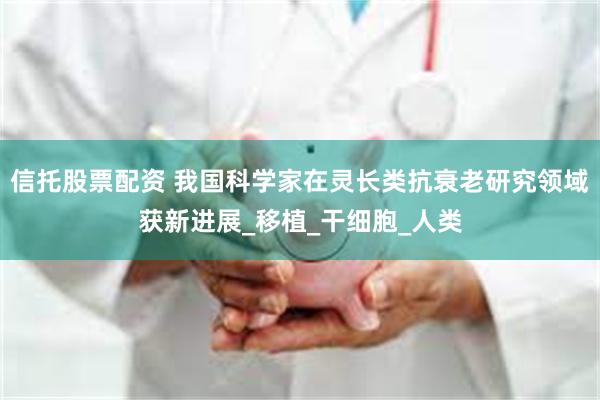 信托股票配资 我国科学家在灵长类抗衰老研究领域获新进展_移植_干细胞_人类