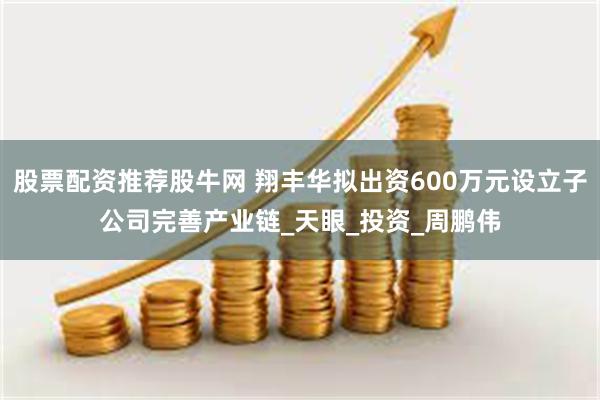 股票配资推荐股牛网 翔丰华拟出资600万元设立子公司完善产业链_天眼_投资_周鹏伟