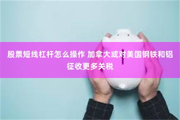 股票短线杠杆怎么操作 加拿大或对美国钢铁和铝征收更多关税