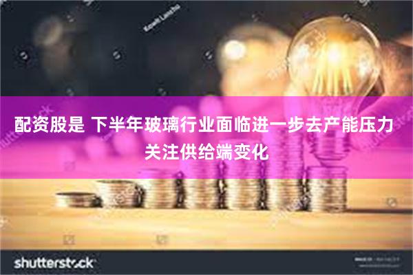配资股是 下半年玻璃行业面临进一步去产能压力 关注供给端变化