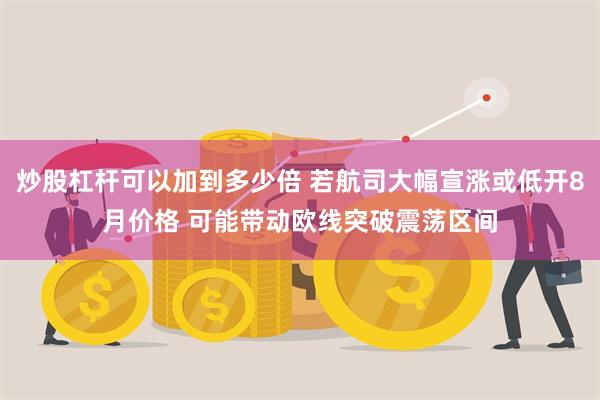 炒股杠杆可以加到多少倍 若航司大幅宣涨或低开8月价格 可能带动欧线突破震荡区间